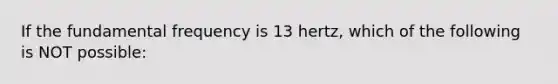 If the fundamental frequency is 13 hertz, which of the following is NOT possible: