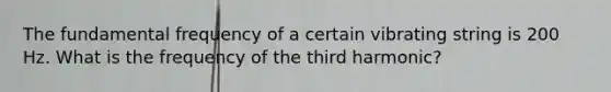 The fundamental frequency of a certain vibrating string is 200 Hz. What is the frequency of the third harmonic?