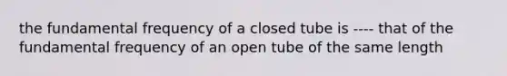 the fundamental frequency of a closed tube is ---- that of the fundamental frequency of an open tube of the same length