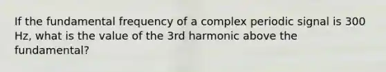 If the fundamental frequency of a complex periodic signal is 300 Hz, what is the value of the 3rd harmonic above the fundamental?