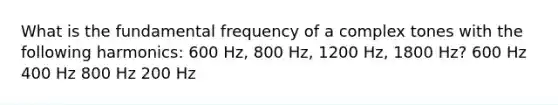 What is the fundamental frequency of a complex tones with the following harmonics: 600 Hz, 800 Hz, 1200 Hz, 1800 Hz? 600 Hz 400 Hz 800 Hz 200 Hz