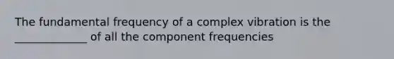 The fundamental frequency of a complex vibration is the _____________ of all the component frequencies