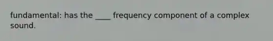 fundamental: has the ____ frequency component of a complex sound.