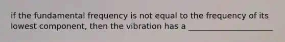 if the fundamental frequency is not equal to the frequency of its lowest component, then the vibration has a _____________________