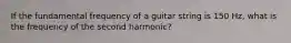 If the fundamental frequency of a guitar string is 150 Hz, what is the frequency of the second harmonic?