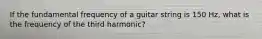 If the fundamental frequency of a guitar string is 150 Hz, what is the frequency of the third harmonic?