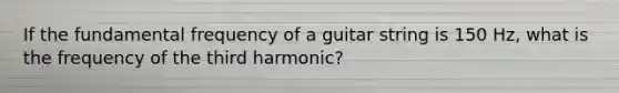 If the fundamental frequency of a guitar string is 150 Hz, what is the frequency of the third harmonic?