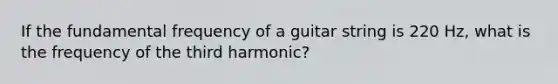 If the fundamental frequency of a guitar string is 220 Hz, what is the frequency of the third harmonic?