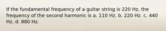 If the fundamental frequency of a guitar string is 220 Hz, the frequency of the second harmonic is a. 110 Hz. b. 220 Hz. c. 440 Hz. d. 880 Hz.