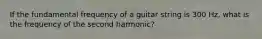 If the fundamental frequency of a guitar string is 300 Hz, what is the frequency of the second harmonic?