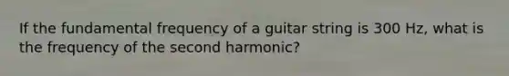 If the fundamental frequency of a guitar string is 300 Hz, what is the frequency of the second harmonic?