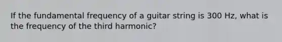 If the fundamental frequency of a guitar string is 300 Hz, what is the frequency of the third harmonic?