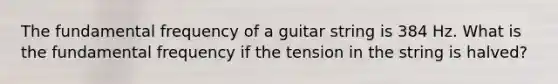 The fundamental frequency of a guitar string is 384 Hz. What is the fundamental frequency if the tension in the string is halved?