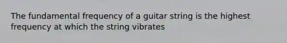 The fundamental frequency of a guitar string is the highest frequency at which the string vibrates