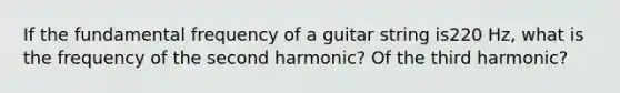 If the fundamental frequency of a guitar string is220 Hz, what is the frequency of the second harmonic? Of the third harmonic?