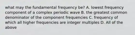 what may the fundamental frequency be? A. lowest frequency component of a complex periodic wave B. the greatest common denominator of the component frequencies C. frequency of which all higher frequencies are integer multiples D. All of the above