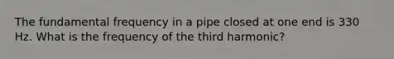 The fundamental frequency in a pipe closed at one end is 330 Hz. What is the frequency of the third harmonic?