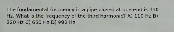 The fundamental frequency in a pipe closed at one end is 330 Hz. What is the frequency of the third harmonic? A) 110 Hz B) 220 Hz C) 660 Hz D) 990 Hz