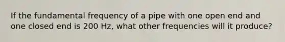 If the fundamental frequency of a pipe with one open end and one closed end is 200 Hz, what other frequencies will it produce?