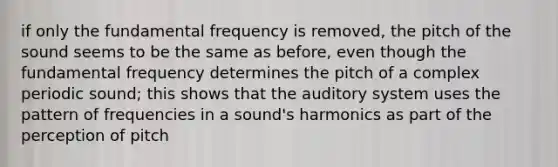 if only the fundamental frequency is removed, the pitch of the sound seems to be the same as before, even though the fundamental frequency determines the pitch of a complex periodic sound; this shows that the auditory system uses the pattern of frequencies in a sound's harmonics as part of the perception of pitch