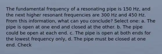 The fundamental frequency of a resonating pipe is 150 Hz, and the next higher resonant frequencies are 300 Hz and 450 Hz. From this information, what can you conclude? Select one: a. The pipe is open at one end and closed at the other. b. The pipe could be open at each end. c. The pipe is open at both ends for the lowest frequency only, d. The pipe must be closed at one end. Check