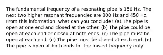 The fundamental frequency of a resonating pipe is 150 Hz. The next two higher resonant frequencies are 300 Hz and 450 Hz. From this information, what can you conclude? (a) The pipe is open at one end and closed at the other. (b) The pipe could be open at each end or closed at both ends. (c) The pipe must be open at each end. (d) The pipe must be closed at each end. (e) The pipe is open at both ends for the lowest frequency only.