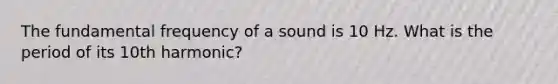 The fundamental frequency of a sound is 10 Hz. What is the period of its 10th harmonic?