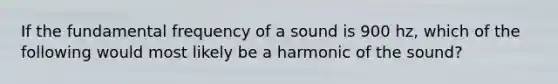 If the fundamental frequency of a sound is 900 hz, which of the following would most likely be a harmonic of the sound?