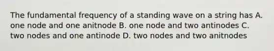 The fundamental frequency of a standing wave on a string has A. one node and one anitnode B. one node and two antinodes C. two nodes and one antinode D. two nodes and two anitnodes