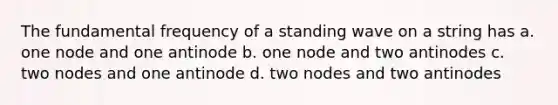 The fundamental frequency of a standing wave on a string has a. one node and one antinode b. one node and two antinodes c. two nodes and one antinode d. two nodes and two antinodes