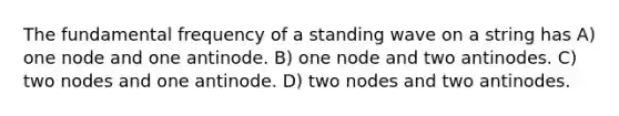 The fundamental frequency of a standing wave on a string has A) one node and one antinode. B) one node and two antinodes. C) two nodes and one antinode. D) two nodes and two antinodes.