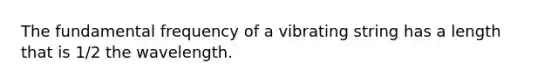 The fundamental frequency of a vibrating string has a length that is 1/2 the wavelength.