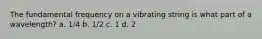 The fundamental frequency on a vibrating string is what part of a wavelength? a. 1/4 b. 1/2 c. 1 d. 2