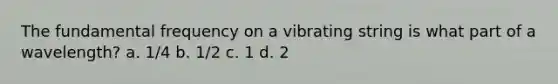 The fundamental frequency on a vibrating string is what part of a wavelength? a. 1/4 b. 1/2 c. 1 d. 2