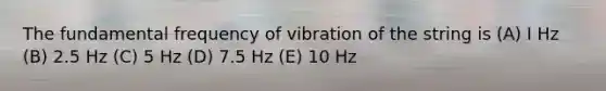 The fundamental frequency of vibration of the string is (A) I Hz (B) 2.5 Hz (C) 5 Hz (D) 7.5 Hz (E) 10 Hz