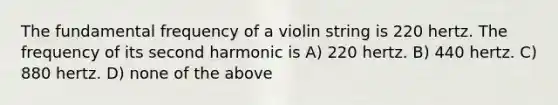 The fundamental frequency of a violin string is 220 hertz. The frequency of its second harmonic is A) 220 hertz. B) 440 hertz. C) 880 hertz. D) none of the above