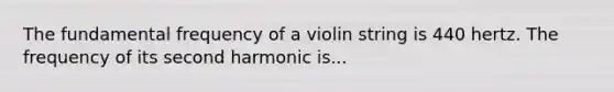 The fundamental frequency of a violin string is 440 hertz. The frequency of its second harmonic is...