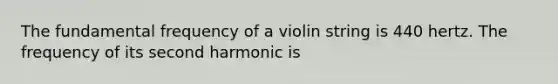 The fundamental frequency of a violin string is 440 hertz. The frequency of its second harmonic is