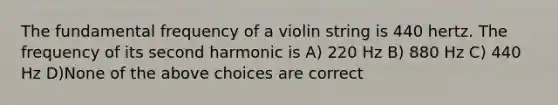 The fundamental frequency of a violin string is 440 hertz. The frequency of its second harmonic is A) 220 Hz B) 880 Hz C) 440 Hz D)None of the above choices are correct