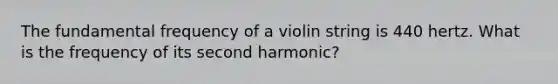 The fundamental frequency of a violin string is 440 hertz. What is the frequency of its second harmonic?