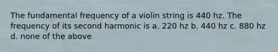 The fundamental frequency of a violin string is 440 hz. The frequency of its second harmonic is a. 220 hz b. 440 hz c. 880 hz d. none of the above