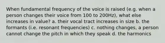 When fundamental frequency of the voice is raised (e.g. when a person changes their voice from 100 to 200Hz), what else increases in value? a. their vocal tract increases in size b. the formants (i.e. resonant frequencies) c. nothing changes, a person cannot change the pitch in which they speak d. the harmonics