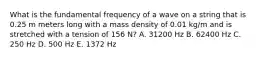 What is the fundamental frequency of a wave on a string that is 0.25 m meters long with a mass density of 0.01 kg/m and is stretched with a tension of 156 N? A. 31200 Hz B. 62400 Hz C. 250 Hz D. 500 Hz E. 1372 Hz