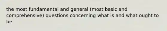 the most fundamental and general (most basic and comprehensive) questions concerning what is and what ought to be