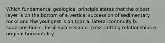 Which fundamental geological principle states that the oldest layer is on the bottom of a vertical succession of sedimentary rocks and the youngest is on top? a. lateral continuity b. superposition c. fossil succession d. cross-cutting relationships e. original horizontality