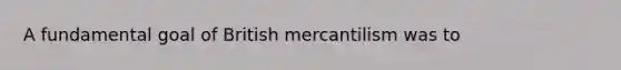 A fundamental goal of British mercantilism was to