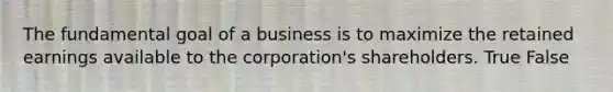 The fundamental goal of a business is to maximize the retained earnings available to the​ corporation's shareholders. True False