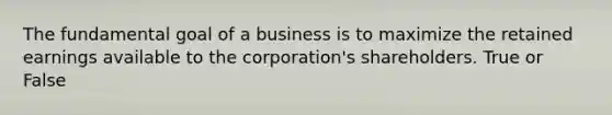 The fundamental goal of a business is to maximize the retained earnings available to the corporation's shareholders. True or False