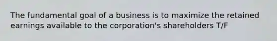 The fundamental goal of a business is to maximize the retained earnings available to the corporation's shareholders T/F