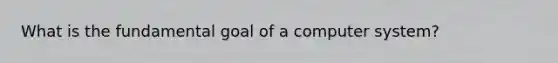 What is the fundamental goal of a computer system?